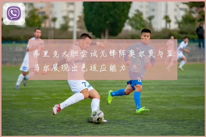 弗里克大胆尝试无锋阵奥尔莫与亚马尔展现出色适应能力